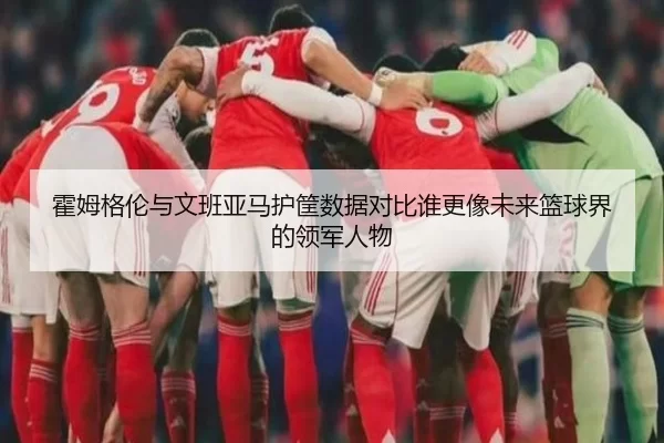 霍姆格伦与文班亚马护筐数据对比谁更像未来篮球界的领军人物